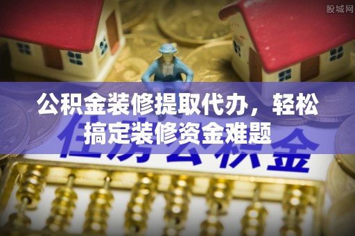 弋阳公积金装修提取代办，轻松搞定装修资金难题