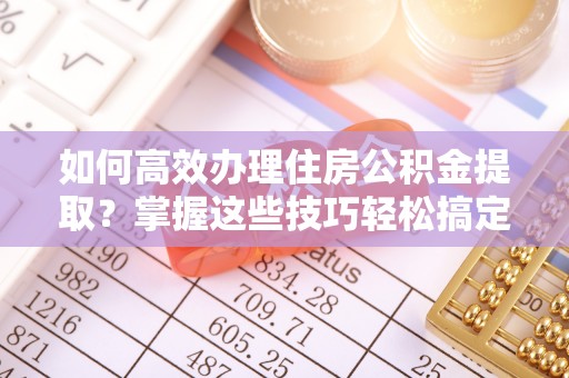 弋阳如何高效办理住房公积金提取？掌握这些技巧轻松搞定