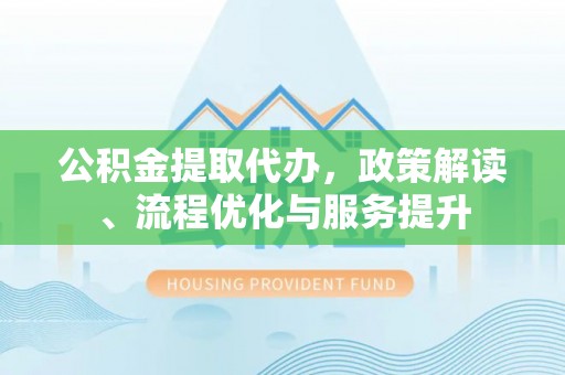 弋阳公积金提取代办，政策解读、流程优化与服务提升