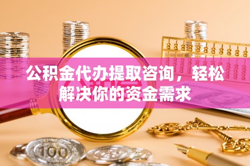 弋阳公积金代办提取咨询，轻松解决你的资金需求
