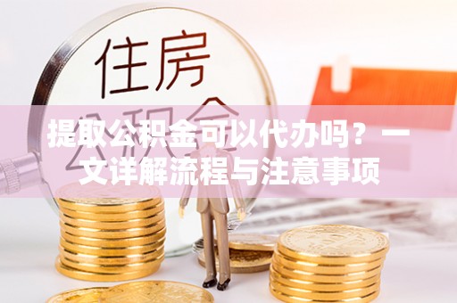 弋阳提取公积金可以代办吗？一文详解流程与注意事项
