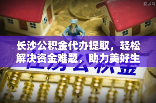 弋阳长沙公积金代办提取，轻松解决资金难题，助力美好生活
