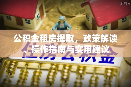 弋阳公积金租房提取，政策解读、操作指南与实用建议