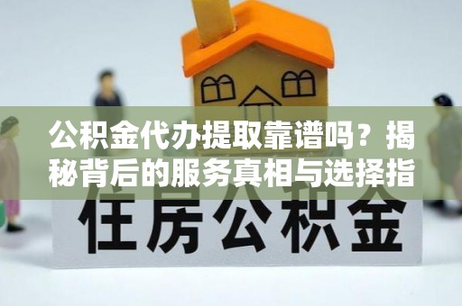 弋阳公积金代办提取靠谱吗？揭秘背后的服务真相与选择指南