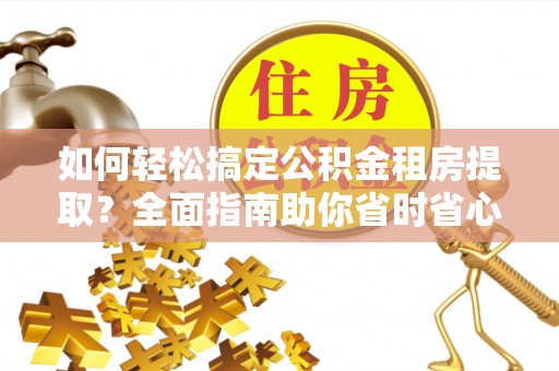 弋阳如何轻松搞定公积金租房提取？全面指南助你省时省心