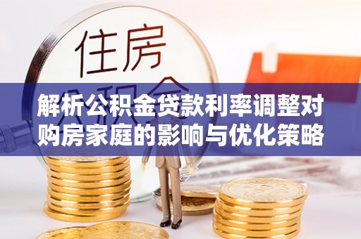 弋阳解析公积金贷款利率调整对购房家庭的影响与优化策略