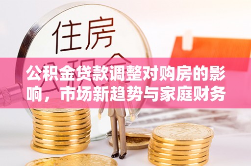 弋阳公积金贷款调整对购房的影响，市场新趋势与家庭财务规划