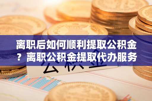 弋阳离职后如何顺利提取公积金？离职公积金提取代办服务帮你搞定！