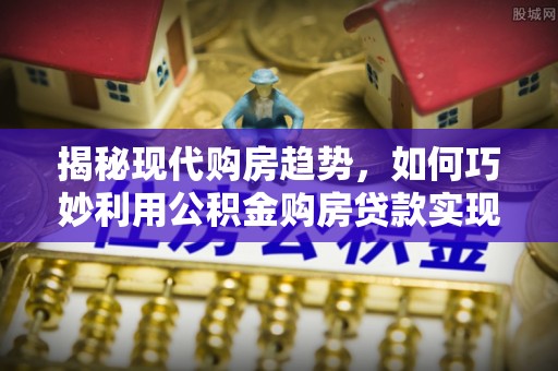 弋阳揭秘现代购房趋势，如何巧妙利用公积金购房贷款实现置业梦想