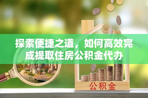 弋阳探索便捷之道，如何高效完成提取住房公积金代办