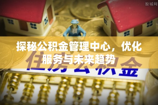 弋阳探秘公积金管理中心，优化服务与未来趋势