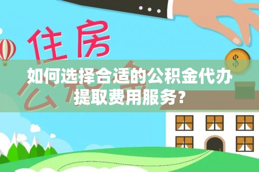 弋阳如何选择合适的公积金代办提取费用服务？