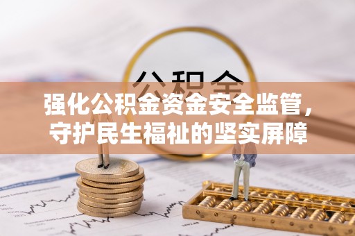 弋阳强化公积金资金安全监管，守护民生福祉的坚实屏障