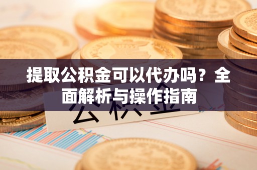 弋阳提取公积金可以代办吗？全面解析与操作指南