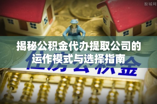 弋阳揭秘公积金代办提取公司的运作模式与选择指南