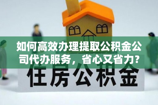 弋阳如何高效办理提取公积金公司代办服务，省心又省力？