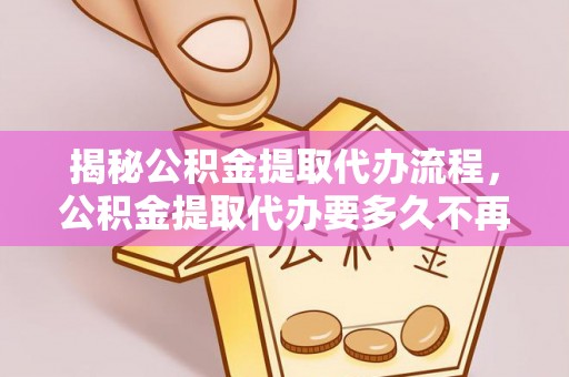 弋阳揭秘公积金提取代办流程，公积金提取代办要多久不再迷茫