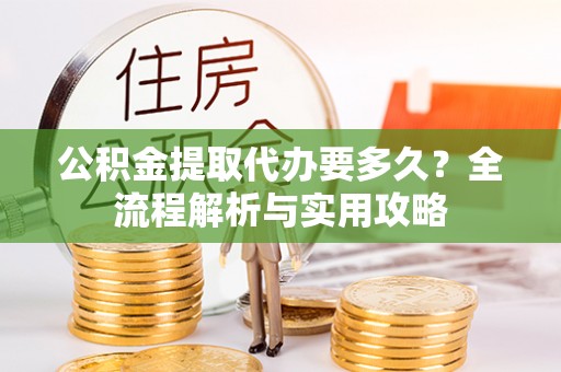 弋阳公积金提取代办要多久？全流程解析与实用攻略