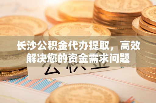 弋阳长沙公积金代办提取，高效解决您的资金需求问题