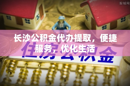 弋阳长沙公积金代办提取，便捷服务，优化生活