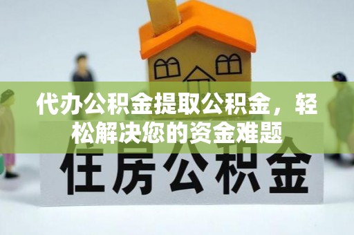弋阳代办公积金提取公积金，轻松解决您的资金难题