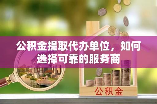 弋阳公积金提取代办单位，如何选择可靠的服务商