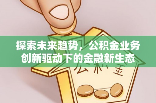 弋阳探索未来趋势，公积金业务创新驱动下的金融新生态