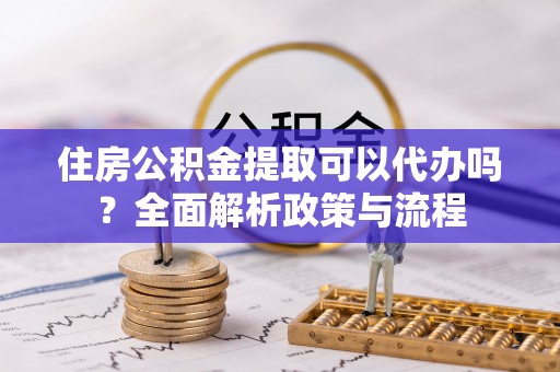 弋阳住房公积金提取可以代办吗？全面解析政策与流程