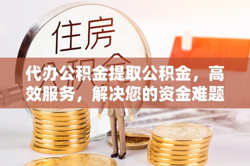 弋阳代办公积金提取公积金，高效服务，解决您的资金难题