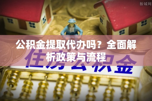 弋阳公积金提取代办吗？全面解析政策与流程