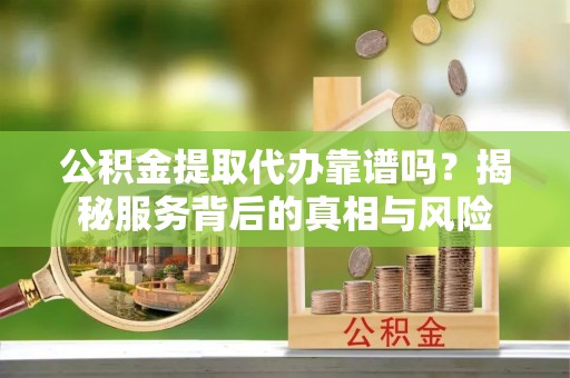 弋阳公积金提取代办靠谱吗？揭秘服务背后的真相与风险