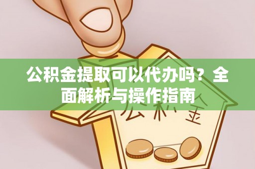 弋阳公积金提取可以代办吗？全面解析与操作指南