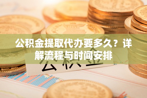 弋阳公积金提取代办要多久？详解流程与时间安排