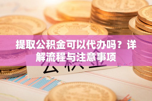 弋阳提取公积金可以代办吗？详解流程与注意事项