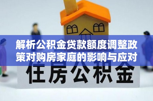 弋阳解析公积金贷款额度调整政策对购房家庭的影响与应对策略