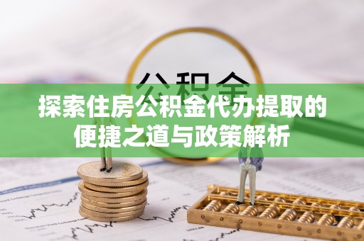 弋阳探索住房公积金代办提取的便捷之道与政策解析