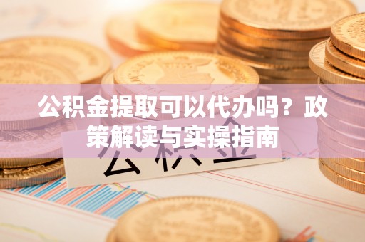弋阳公积金提取可以代办吗？政策解读与实操指南