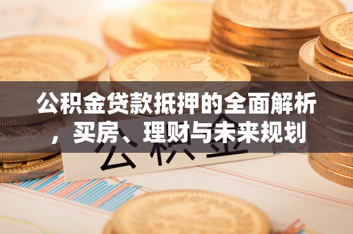 弋阳公积金贷款抵押的全面解析，买房、理财与未来规划