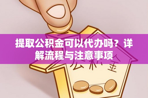弋阳提取公积金可以代办吗？详解流程与注意事项