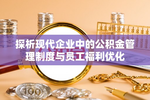 弋阳探析现代企业中的公积金管理制度与员工福利优化