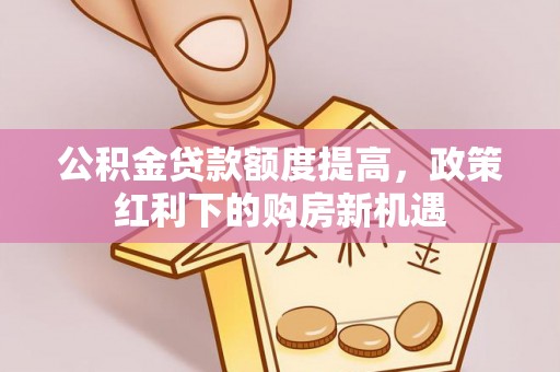 弋阳公积金贷款额度提高，政策红利下的购房新机遇
