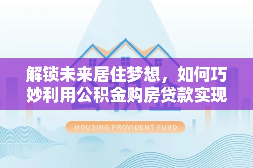 弋阳解锁未来居住梦想，如何巧妙利用公积金购房贷款实现房产投资
