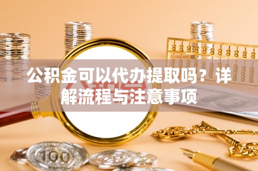 弋阳公积金可以代办提取吗？详解流程与注意事项
