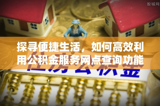 弋阳探寻便捷生活，如何高效利用公积金服务网点查询功能