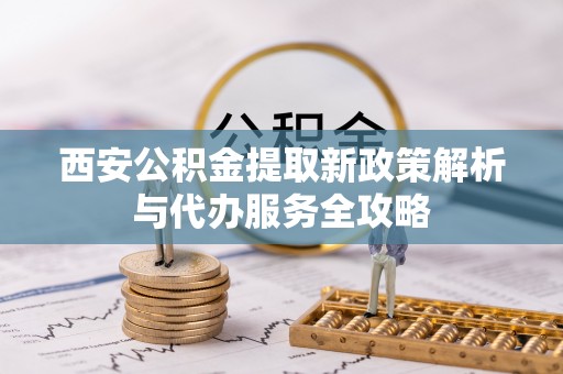 弋阳西安公积金提取新政策解析与代办服务全攻略