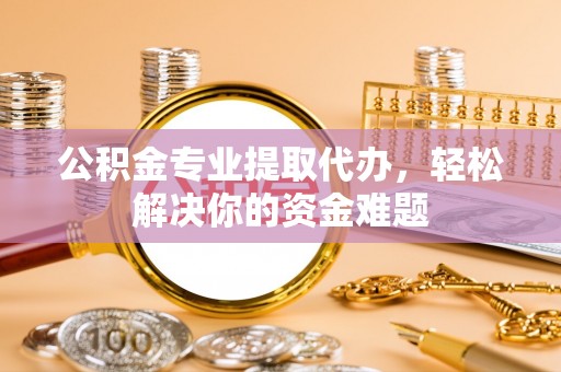 弋阳公积金专业提取代办，轻松解决你的资金难题