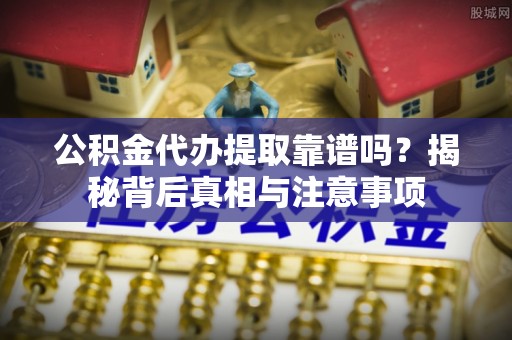 弋阳公积金代办提取靠谱吗？揭秘背后真相与注意事项