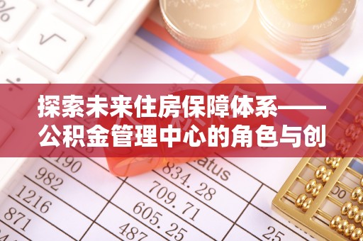 弋阳探索未来住房保障体系——公积金管理中心的角色与创新