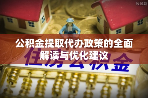 弋阳公积金提取代办政策的全面解读与优化建议