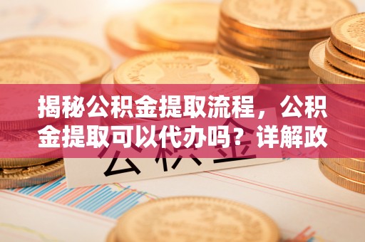 弋阳揭秘公积金提取流程，公积金提取可以代办吗？详解政策与实操技巧